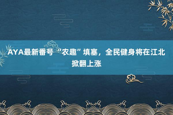 AYA最新番号 “农趣”填塞，全民健身将在江北掀翻上涨