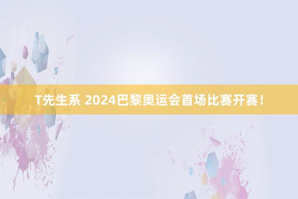 T先生系 2024巴黎奥运会首场比赛开赛！