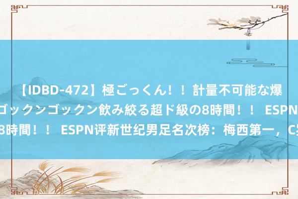 【IDBD-472】極ごっくん！！計量不可能な爆量ザーメンをS級女優がゴックンゴックン飲み絞る超ド級の8時間！！ ESPN评新世纪男足名次榜：梅西第一，C罗第二！