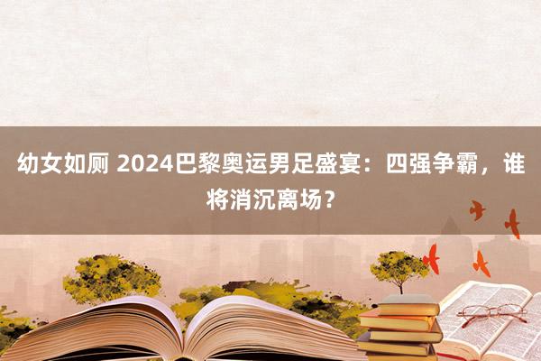 幼女如厕 2024巴黎奥运男足盛宴：四强争霸，谁将消沉离场？