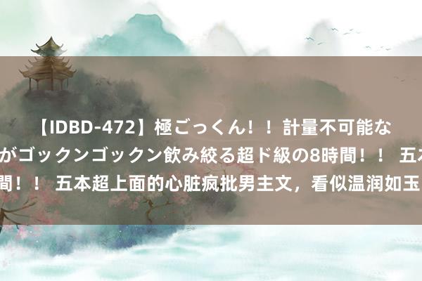 【IDBD-472】極ごっくん！！計量不可能な爆量ザーメンをS級女優がゴックンゴックン飲み絞る超ド級の8時間！！ 五本超上面的心脏疯批男主文，看似温润如玉，实则心脏疯批
