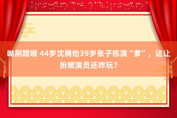 呦剐蹭哦 44岁沈腾给39岁张子栋演“爹”，这让扮嫩演员还咋玩？