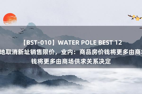 【BST-010】WATER POLE BEST 12GALs 8時間 多地取消新址销售限价，业内：商品房价钱将更多由商场供求关系决定
