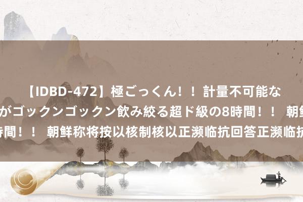 【IDBD-472】極ごっくん！！計量不可能な爆量ザーメンをS級女優がゴックンゴックン飲み絞る超ド級の8時間！！ 朝鲜称将按以核制核以正濒临抗回答正濒临抗复兴好意思国