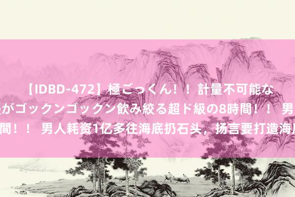 【IDBD-472】極ごっくん！！計量不可能な爆量ザーメンをS級女優がゴックンゴックン飲み絞る超ド級の8時間！！ 男人耗资1亿多往海底扔石头，扬言要打造海底银行当今若何