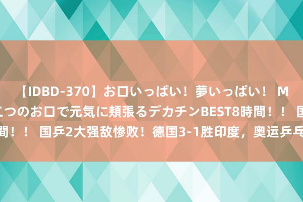 【IDBD-370】お口いっぱい！夢いっぱい！ MEGAマラ S級美女達が二つのお口で元気に頬張るデカチンBEST8時間！！ 国乒2大强敌惨败！德国3-1胜印度，奥运乒乓女团4强已出其3