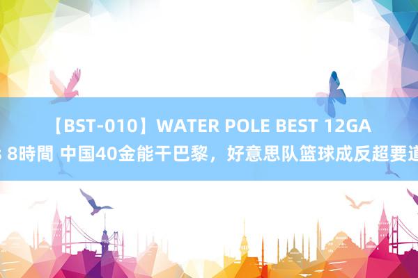 【BST-010】WATER POLE BEST 12GALs 8時間 中国40金能干巴黎，好意思队篮球成反超要道？