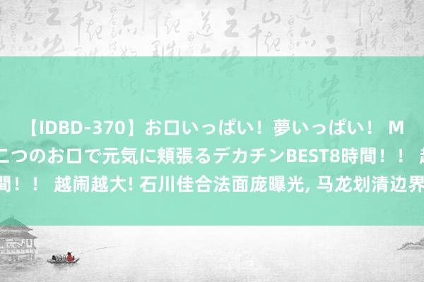 【IDBD-370】お口いっぱい！夢いっぱい！ MEGAマラ S級美女達が二つのお口で元気に頬張るデカチンBEST8時間！！ 越闹越大! 石川佳合法面庞曝光, 马龙划清边界, 网友: 幸好没娶