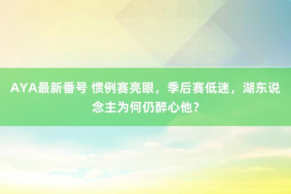 AYA最新番号 惯例赛亮眼，季后赛低迷，湖东说念主为何仍醉心他？
