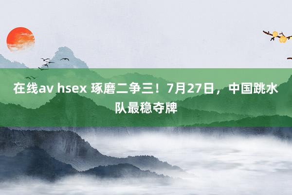在线av hsex 琢磨二争三！7月27日，中国跳水队最稳夺牌