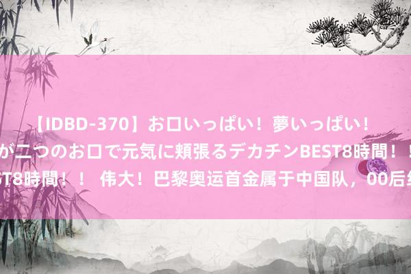 【IDBD-370】お口いっぱい！夢いっぱい！ MEGAマラ S級美女達が二つのお口で元気に頬張るデカチンBEST8時間！！ 伟大！巴黎奥运首金属于中国队，00后组合治服韩国队