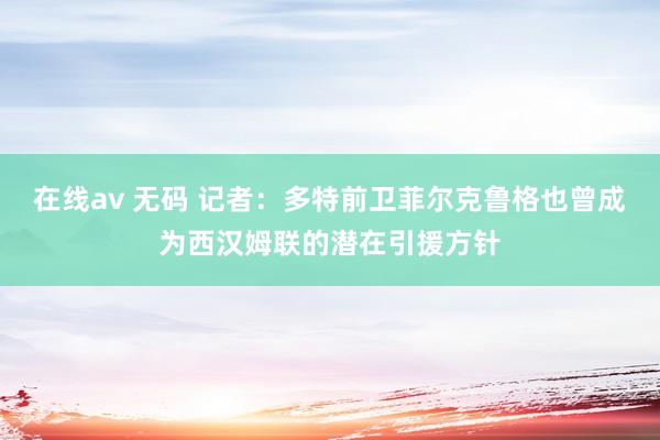 在线av 无码 记者：多特前卫菲尔克鲁格也曾成为西汉姆联的潜在引援方针