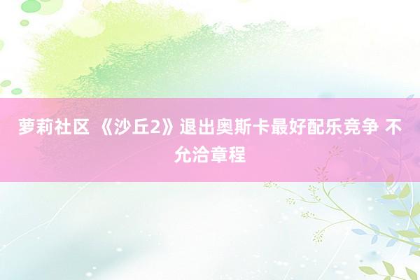 萝莉社区 《沙丘2》退出奥斯卡最好配乐竞争 不允洽章程