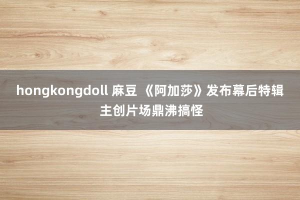 hongkongdoll 麻豆 《阿加莎》发布幕后特辑 主创片场鼎沸搞怪