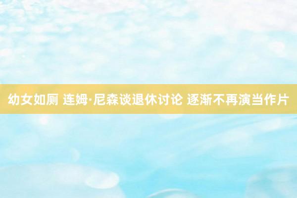 幼女如厕 连姆·尼森谈退休讨论 逐渐不再演当作片