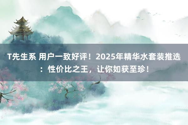 T先生系 用户一致好评！2025年精华水套装推选：性价比之王，让你如获至珍！