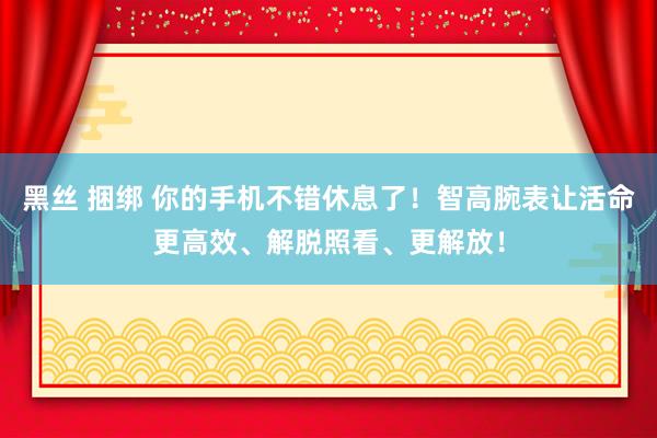 黑丝 捆绑 你的手机不错休息了！智高腕表让活命更高效、解脱照看、更解放！