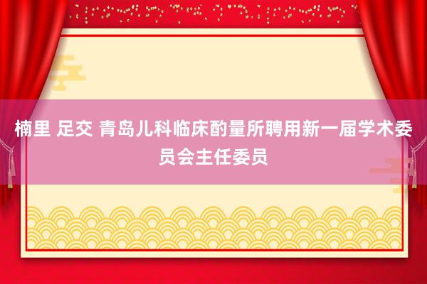楠里 足交 青岛儿科临床酌量所聘用新一届学术委员会主任委员