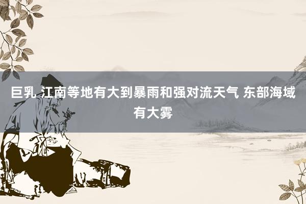 巨乳 江南等地有大到暴雨和强对流天气 东部海域有大雾