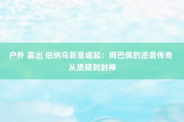 户外 露出 伯纳乌新星崛起：姆巴佩的逆袭传奇 从质疑到封神