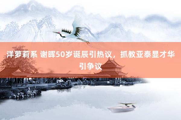 洋萝莉系 谢晖50岁诞辰引热议，抓教亚泰显才华引争议
