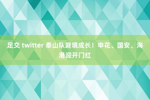 足交 twitter 泰山队窘境成长！申花、国安、海港迎开门红