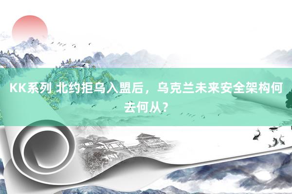 KK系列 北约拒乌入盟后，乌克兰未来安全架构何去何从？
