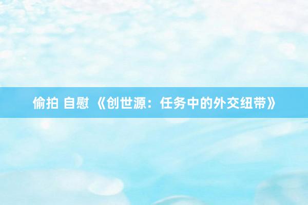 偷拍 自慰 《创世源：任务中的外交纽带》