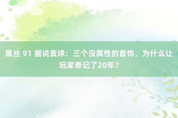 黑丝 91 据说寰球：三个没属性的首饰，为什么让玩家牵记了20年？