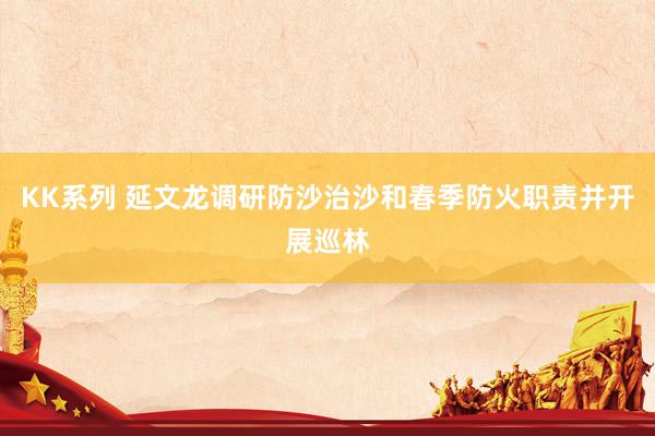KK系列 延文龙调研防沙治沙和春季防火职责并开展巡林