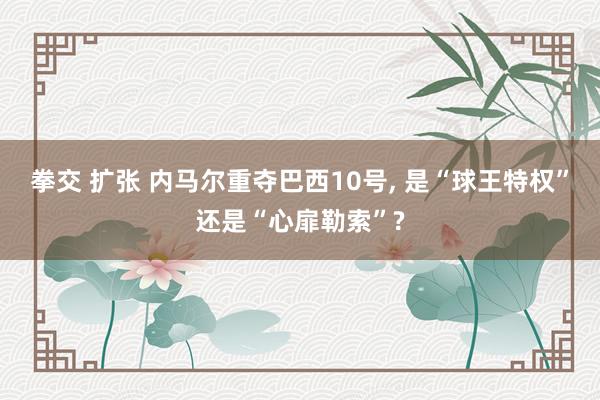 拳交 扩张 内马尔重夺巴西10号, 是“球王特权”还是“心扉勒索”?