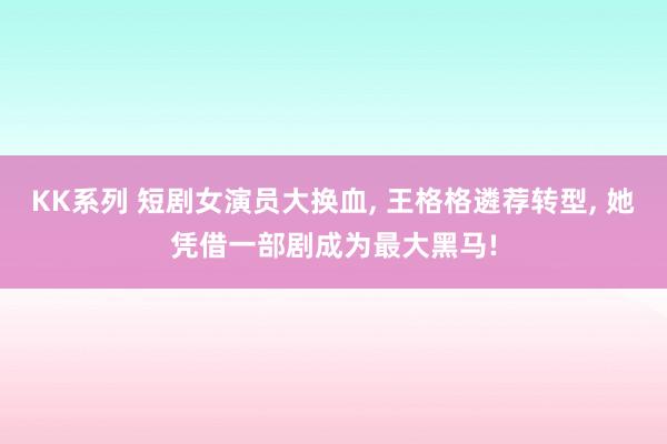 KK系列 短剧女演员大换血, 王格格遴荐转型, 她凭借一部剧成为最大黑马!