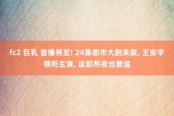 fc2 巨乳 首播将至! 24集都市大剧来袭, 王安宇领衔主演, 这部熬夜也要追