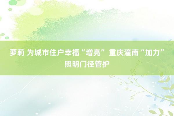 萝莉 为城市住户幸福“增亮” 重庆潼南“加力”照明门径管护