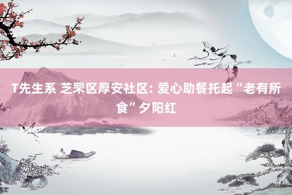 T先生系 芝罘区厚安社区: 爱心助餐托起“老有所食”夕阳红
