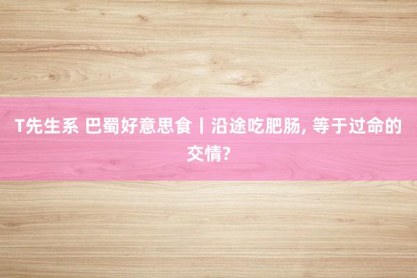 T先生系 巴蜀好意思食丨沿途吃肥肠, 等于过命的交情?