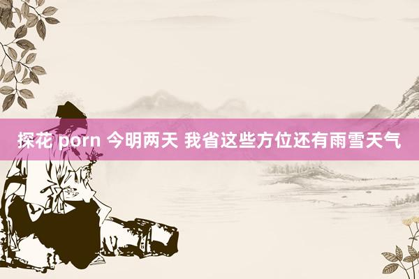 探花 porn 今明两天 我省这些方位还有雨雪天气