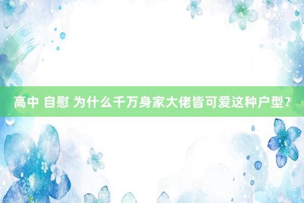 高中 自慰 为什么千万身家大佬皆可爱这种户型？