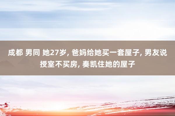 成都 男同 她27岁, 爸妈给她买一套屋子, 男友说授室不买房, 奏凯住她的屋子