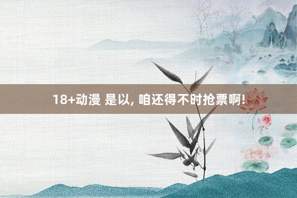 18+动漫 是以, 咱还得不时抢票啊!