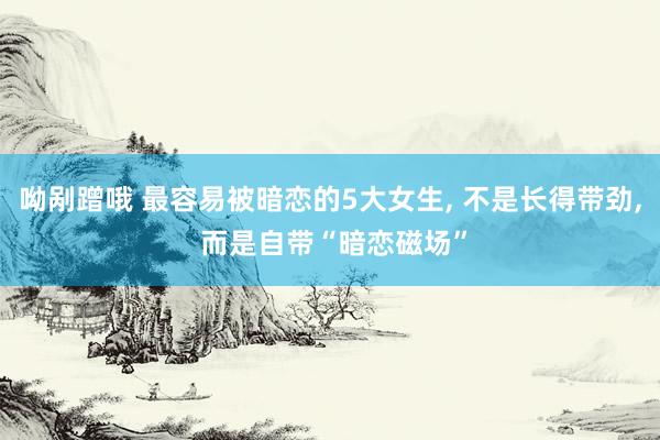 呦剐蹭哦 最容易被暗恋的5大女生, 不是长得带劲, 而是自带“暗恋磁场”