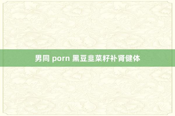 男同 porn 黑豆韭菜籽补肾健体
