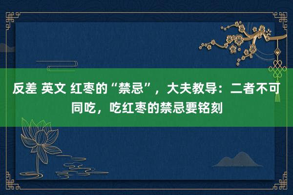 反差 英文 红枣的“禁忌”，大夫教导：二者不可同吃，吃红枣的禁忌要铭刻