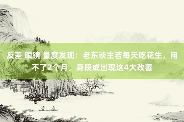 反差 眼镜 量度发现：老东谈主若每天吃花生，用不了2个月，身段或出现这4大改善