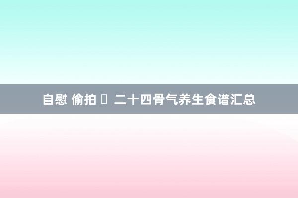 自慰 偷拍 ​二十四骨气养生食谱汇总