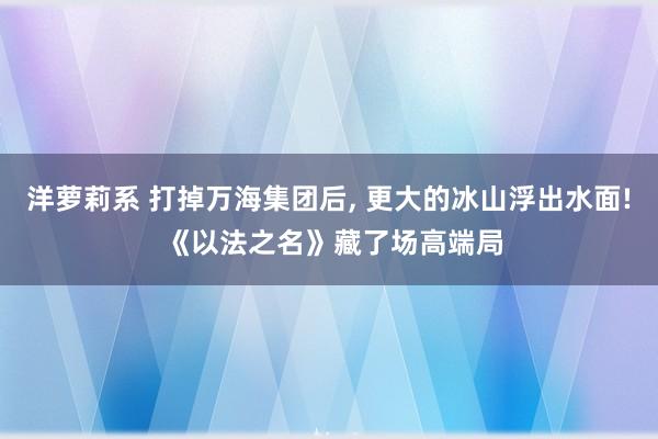 洋萝莉系 打掉万海集团后, 更大的冰山浮出水面! 《以法之名》藏了场高端局