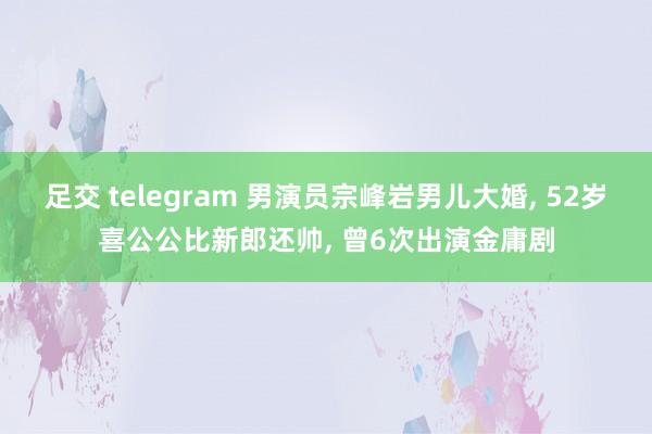 足交 telegram 男演员宗峰岩男儿大婚, 52岁喜公公比新郎还帅, 曾6次出演金庸剧