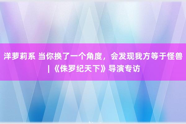 洋萝莉系 当你换了一个角度，会发现我方等于怪兽 | 《侏罗纪天下》导演专访