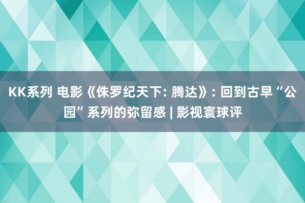 KK系列 电影《侏罗纪天下: 腾达》: 回到古早“公园”系列的弥留感 | 影视寰球评