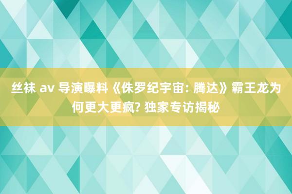 丝袜 av 导演曝料《侏罗纪宇宙: 腾达》霸王龙为何更大更疯? 独家专访揭秘